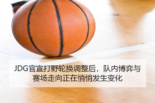 JDG官宣打野轮换调整后，队内博弈与赛场走向正在悄悄发生变化